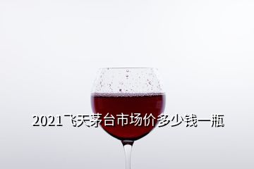 2021飛天茅臺市場價(jià)多少錢一瓶