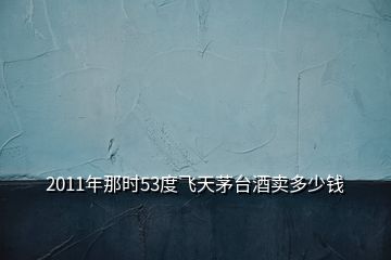 2011年那時(shí)53度飛天茅臺(tái)酒賣多少錢