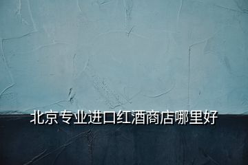 北京專業(yè)進口紅酒商店哪里好