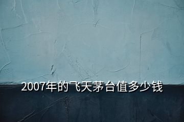 2007年的飛天茅臺值多少錢