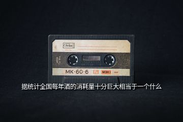 據(jù)統(tǒng)計全國每年酒的消耗量十分巨大相當于一個什么
