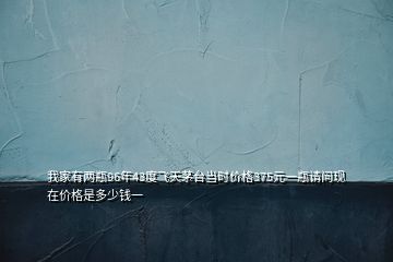 我家有兩瓶96年43度飛天茅臺當(dāng)時價格375元一瓶請問現(xiàn)在價格是多少錢一