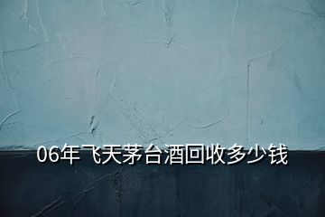 06年飛天茅臺(tái)酒回收多少錢