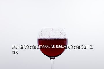 戰(zhàn)狼2里的茅臺(tái)酒現(xiàn)在賣(mài)多少錢(qián) 戰(zhàn)狼2里的茅臺(tái)酒現(xiàn)在市值價(jià)格