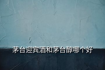 茅臺(tái)迎賓酒和茅臺(tái)醇哪個(gè)好