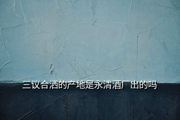 三議合灑的產(chǎn)地是永清酒廠出的嗎