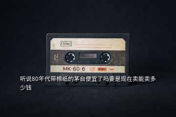 聽說80年代帶棉紙的茅臺便宜了嗎要是現在賣能賣多少錢