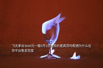 飛天茅臺(tái)3600元一箱5月1日搶購(gòu)價(jià)是真貨嗎假酒為什么在你平臺(tái)售賣百度