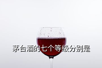 茅臺(tái)酒的七個(gè)等級(jí)分別是