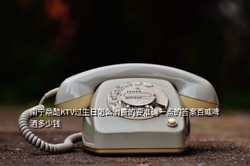 南寧鼎酷KTV過(guò)生日怎么消費(fèi)的要準(zhǔn)確一點(diǎn)的答案百威啤酒多少錢(qián)