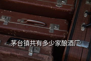 茅臺(tái)鎮(zhèn)共有多少家釀酒廠