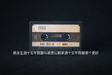 賴永生酒十五年陳釀與賴貴山賴茅酒十五年陳釀哪個(gè)更好