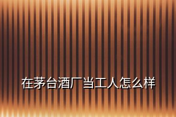 在茅臺(tái)酒廠當(dāng)工人怎么樣