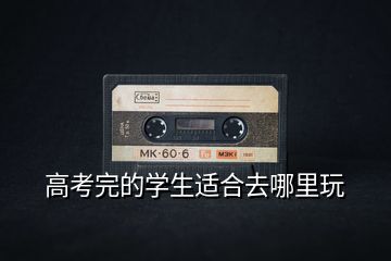 高考完的學(xué)生適合去哪里玩