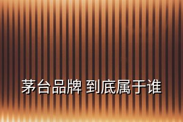 茅臺品牌 到底屬于誰