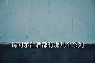 請問茅臺(tái)酒都有那幾個(gè)系列