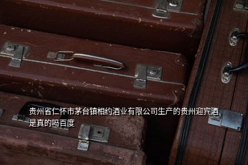 貴州省仁懷市茅臺鎮(zhèn)相約酒業(yè)有限公司生產(chǎn)的貴州迎賓酒是真的嗎百度