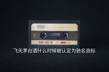 飛天茅臺酒什么時(shí)候被認(rèn)定為馳名商標(biāo)