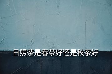 日照茶是春茶好還是秋茶好