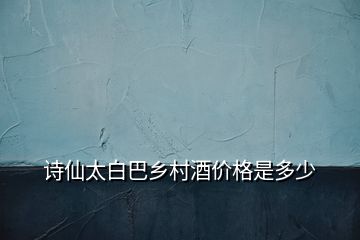 詩(shī)仙太白巴鄉(xiāng)村酒價(jià)格是多少
