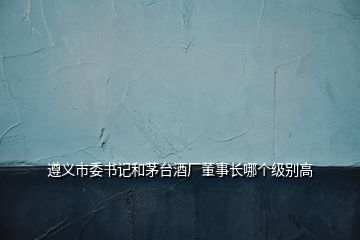 遵義市委書記和茅臺酒廠董事長哪個級別高