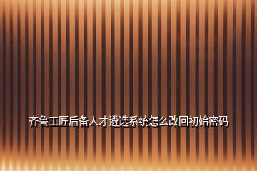 齊魯工匠后備人才遴選系統(tǒng)怎么改回初始密碼