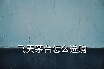 飛天茅臺(tái)怎么選購(gòu)