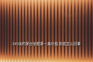 340塊的茅臺坐穩(wěn)第一高價股 到底怎么回事