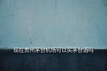 現(xiàn)在貴州茅臺機(jī)場可以買茅臺酒嗎