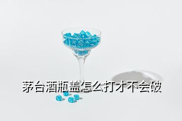 茅臺酒瓶蓋怎么打才不會破