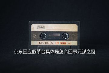 京東回應假茅臺具體是怎么回事元謀之窗