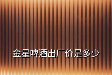 金星啤酒出廠價是多少
