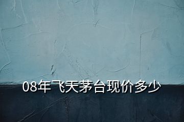 08年飛天茅臺現(xiàn)價(jià)多少
