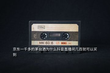 京東一千多的茅臺(tái)酒為什么抖音直播間幾百就可以買到