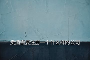 賣酒需要注冊(cè)一個(gè)什么樣的公司