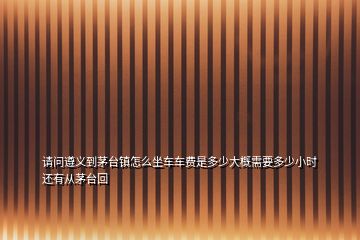 請(qǐng)問(wèn)遵義到茅臺(tái)鎮(zhèn)怎么坐車車費(fèi)是多少大概需要多少小時(shí)還有從茅臺(tái)回
