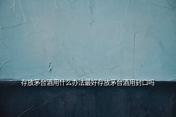 存放茅臺酒用什么辦法最好存放茅臺酒用封口嗎