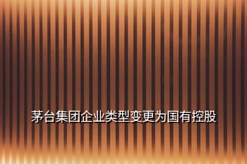 茅臺集團(tuán)企業(yè)類型變更為國有控股
