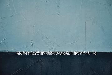 請(qǐng)問(wèn)茅臺(tái)鎮(zhèn)醬香酒53度斟貴6瓶箱是真酒嗎多少錢一箱