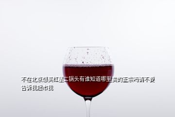 不在北京想買紅星二鍋頭有誰知道哪里賣的正宗嗎請(qǐng)不要告訴我超市我