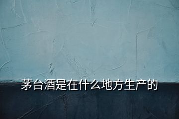 茅臺(tái)酒是在什么地方生產(chǎn)的