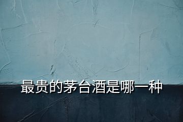 最貴的茅臺酒是哪一種