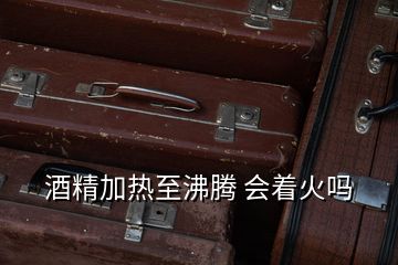 酒精加熱至沸騰 會著火嗎