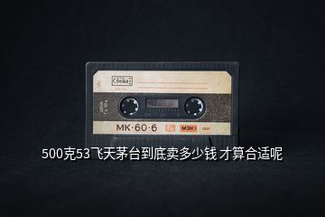 500克53飛天茅臺(tái)到底賣(mài)多少錢(qián) 才算合適呢