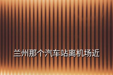 蘭州那個(gè)汽車站離機(jī)場近