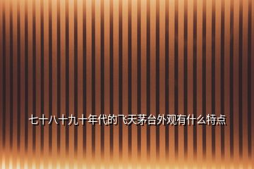 七十八十九十年代的飛天茅臺(tái)外觀有什么特點(diǎn)