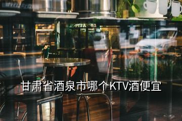 甘肅省酒泉市哪個KTV酒便宜