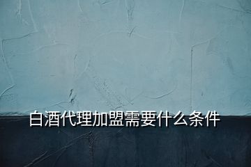 白酒代理加盟需要什么條件