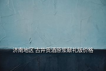濟(jì)南地區(qū) 古井貢酒原漿獻(xiàn)禮版價(jià)格