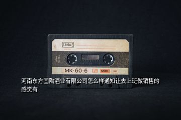 河南東方國陶酒業(yè)有限公司怎么樣通知讓去上班做銷售的感覺有